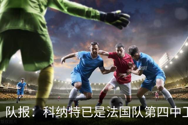 队报：科纳特已是法国队第四中卫，球员对此感到惊讶和沮丧